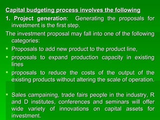 Capital budgeting process involves the following 1. Project generation :  Generating the proposals for investment is the first step.  The investment proposal may fall into one of the following categories:  Proposals to add new product to the product line, proposals to expand production capacity in existing lines proposals to reduce the costs of the output of the existing products without altering the scale of operation.  Sales campaining, trade fairs people in the industry, R and D institutes, conferences and seminars will offer wide variety of innovations on capital assets for investment.  