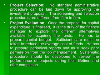 Project Selection :  No standard administrative procedure can be laid down for approving the investment proposal.  The screening and selection procedures are different from firm to firm.  Project Evaluation :  Once the proposal for capital expenditure is finalised,  it is the duty of the finance manager to explore the different alternatives available for acquiring the funds.  He has to prepare capital budget.  Sufficient care must be taken to reduce the average cost of funds.  He has to prepare periodical reports and must seek prior permission from the top management.  Systematic procedure should be developed to review the performance of projects during their lifetime and after completion.  