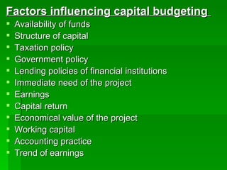 Factors influencing capital budgeting  Availability of funds Structure of capital Taxation policy Government policy Lending policies of financial institutions Immediate need of the project Earnings Capital return Economical value of the project Working capital  Accounting practice Trend of earnings 