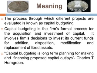 Meaning
 The process through which different projects are
evaluated is known as capital budgeting
 Capital budgeting is the firm’s formal process for
the acquisition and investment of capital. It
involves firm’s decisions to invest its current funds
for addition, disposition, modification and
replacement of fixed assets.
 “Capital budgeting is long term planning for making
and financing proposed capital outlays”- Charles T
Horngreen.
 