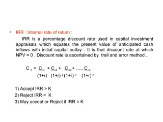 •   IRR : Internal rate of return :
        IRR is a percentage discount rate used in capital investment
    appraisals which equates the present value of anticipated cash
    inflows with initial capital outlay . It is that discount rate at which
    NPV = 0 . Discount rate is ascertained by trail and error method .

         C 0 = C 1 + C 2 + C 3 + ….. C n
               (1+r) (1+r) 2 (1+r) 3   (1+r) n

    1) Accept IRR > K
    2) Reject IRR < K
    3) May accept or Reject if IRR = K
 