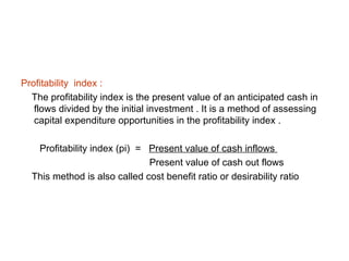 Profitability index :
  The profitability index is the present value of an anticipated cash in
   flows divided by the initial investment . It is a method of assessing
   capital expenditure opportunities in the profitability index .

   Profitability index (pi) = Present value of cash inflows
                              Present value of cash out flows
  This method is also called cost benefit ratio or desirability ratio
 