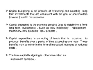  Capital budgeting is the process of evaluating and selecting long
  term investments that are consistent with the goal of shareholders
  (owners ) wealth maximisation .

 Capital budgeting is the planning process used to determine a firms
  long term investments . Such as new machinery , replacement
  machinery, new products , R&D projects .

 Capital expenditure is an outlay of funds that is expected to
  produce benefits over a period of time exceeding one year These
  benefits may be either in the form of increased revenues or reduced
  costs .

 The term capital budgeting is otherwise called as
   investment appraisal .
 