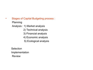 •   Stages of Capital Budgeting process :
    Planning
    Analysis : 1) Market analysis
              2) Technical analysis
              3) Financial analysis
              4) Economic analysis
               5) Ecological analysis

    Selection
    Implementation
     Review
 
