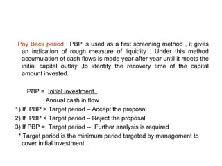 Pay Back period : PBP is used as a first screening method , it gives
 an indication of rough measure of liquidity . Under this method
 accumulation of cash flows is made year after year until it meets the
 initial capital outlay ,to identify the recovery time of the capital
 amount invested.

      PBP = Initial investment
             Annual cash in flow
1) If PBP > Target period – Accept the proposal
2) If PBP < Target period – Reject the proposal
3) If PBP = Target period -- Further analysis is required
 * Target period is the minimum period targeted by management to
   cover initial investment .
 