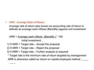 •    ARR : Average Rate of Return :
     Average rate of return also known as accounting rate of return is
     defined as average cash inflows (Benefits) against unit investment

      ARR = Average cash inflows (Benefits ) * 100
                Initial investment
    1) If ARR > Target rate – Accept the proposal
    2) If ARR < Target rate – Reject the proposal
    3) If ARR = Target rate – Further analysis is required
    * Target rate is the minimum rate of return targeted by management
     ARR is otherwise called as return on capital employed method .
 