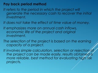 Pay back period method
It refers to the period in which the project will
generate the necessary cash to recover the initial
investment.
It does not take the effect of time value of money.
It emphasizes more on annual cash inflows,
economic life of the project and original
investment.
The selection of the project is based on the earning
capacity of a project.
It involves simple calculation, selection or rejection of
the project can be made easily, results obtained is
more reliable, best method for evaluating high risk
projects.
 