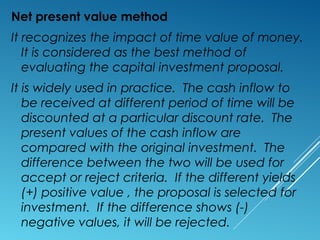 Net present value method
It recognizes the impact of time value of money.
It is considered as the best method of
evaluating the capital investment proposal.
It is widely used in practice. The cash inflow to
be received at different period of time will be
discounted at a particular discount rate. The
present values of the cash inflow are
compared with the original investment. The
difference between the two will be used for
accept or reject criteria. If the different yields
(+) positive value , the proposal is selected for
investment. If the difference shows (-)
negative values, it will be rejected.
 