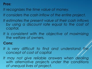 Pros:
It recognizes the time value of money.
It considers the cash inflow of the entire project.
It estimates the present value of their cash inflows
by using a discount rate equal to the cost of
capital.
It is consistent with the objective of maximizing
the welfare of owners.
Cons:
It is very difficult to find and understand the
concept of cost of capital
It may not give reliable answers when dealing
with alternative projects under the conditions
of unequal lives of project.
 
