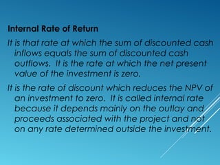 Internal Rate of Return
It is that rate at which the sum of discounted cash
inflows equals the sum of discounted cash
outflows. It is the rate at which the net present
value of the investment is zero.
It is the rate of discount which reduces the NPV of
an investment to zero. It is called internal rate
because it depends mainly on the outlay and
proceeds associated with the project and not
on any rate determined outside the investment.
 