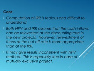 Cons
 Computation of IRR is tedious and difficult to
understand
 Both NPV and IRR assume that the cash inflows
can be reinvested at the discounting rate in
the new projects. However, reinvestment of
funds at the cut off rate is more appropriate
than at the IRR.
 IT may give results inconsistent with NPV
method. This is especially true in case of
mutually exclusive project.
 