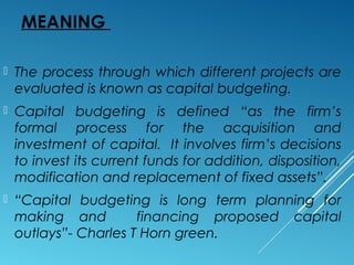 MEANING
 The process through which different projects are
evaluated is known as capital budgeting.
 Capital budgeting is defined “as the firm’s
formal process for the acquisition and
investment of capital. It involves firm’s decisions
to invest its current funds for addition, disposition,
modification and replacement of fixed assets”.
 “Capital budgeting is long term planning for
making and financing proposed capital
outlays”- Charles T Horn green.
 