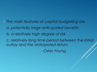  The main features of capital budgeting are
a. potentially large anticipated benefits
b. a relatively high degree of risk
c. relatively long time period between the initial
outlay and the anticipated return.
- Oster Young
 
