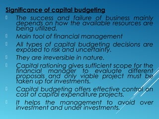 Significance of capital budgeting
 The success and failure of business mainly
depends on how the available resources are
being utilized.
 Main tool of financial management
 All types of capital budgeting decisions are
exposed to risk and uncertainty.
 They are irreversible in nature.
 Capital rationing gives sufficient scope for the
financial manager to evaluate different
proposals and only viable project must be
taken up for investments.
 Capital budgeting offers effective control on
cost of capital expenditure projects.
 It helps the management to avoid over
investment and under investments.
 
