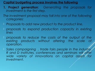 Capital budgeting process involves the following
1. Project generation: Generating the proposals for
investment is the first step.
The investment proposal may fall into one of the following
categories:
 Proposals to add new product to the product line,
 proposals to expand production capacity in existing
lines
 proposals to reduce the costs of the output of the
existing products without altering the scale of
operation.
 Sales campaigning , trade fairs people in the industry,
R and D institutes, conferences and seminars will offer
wide variety of innovations on capital assets for
investment.
 