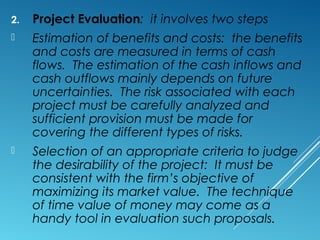 2. Project Evaluation: it involves two steps
 Estimation of benefits and costs: the benefits
and costs are measured in terms of cash
flows. The estimation of the cash inflows and
cash outflows mainly depends on future
uncertainties. The risk associated with each
project must be carefully analyzed and
sufficient provision must be made for
covering the different types of risks.
 Selection of an appropriate criteria to judge
the desirability of the project: It must be
consistent with the firm’s objective of
maximizing its market value. The technique
of time value of money may come as a
handy tool in evaluation such proposals.
 