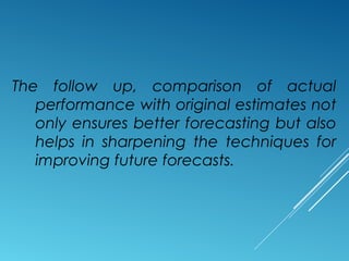 The follow up, comparison of actual
performance with original estimates not
only ensures better forecasting but also
helps in sharpening the techniques for
improving future forecasts.
 
