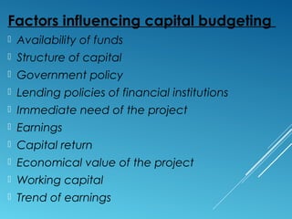 Factors influencing capital budgeting
 Availability of funds
 Structure of capital
 Government policy
 Lending policies of financial institutions
 Immediate need of the project
 Earnings
 Capital return
 Economical value of the project
 Working capital
 Trend of earnings
 