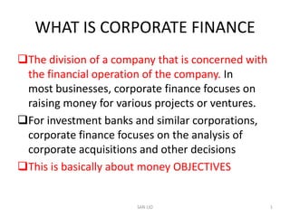 WHAT IS CORPORATE FINANCE
The division of a company that is concerned with
 the financial operation of the company. In
 most businesses, corporate finance focuses on
 raising money for various projects or ventures.
For investment banks and similar corporations,
 corporate finance focuses on the analysis of
 corporate acquisitions and other decisions
This is basically about money OBJECTIVES


                       SAN LIO                      1
 