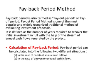 Pay-back Period Method
Pay-back period is also termed as "Pay-out period" or Pay-
off period. Payout Period Method is one of the most
popular and widely recognized traditional method of
evaluating investment proposals.
 It is defined as the number of years required to recover the
initial investment in full with the help of the stream of
annual cash flows generated by the project.

• Calculation of Pay-back Period: Pay-back period can
  be calculated into the following two different situations :
      (a) In the case of constant annual cash inflows.
      (b) In the case of uneven or unequal cash inflows.
 