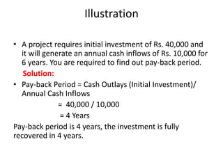 Illustration

• A project requires initial investment of Rs. 40,000 and
  it will generate an annual cash inflows of Rs. 10,000 for
  6 years. You are required to find out pay-back period.
   Solution:
• Pay-back Period = Cash Outlays (Initial Investment)/
  Annual Cash Inflows
              = 40,000 / 10,000
              = 4 Years
Pay-back period is 4 years, the investment is fully
recovered in 4 years.
 