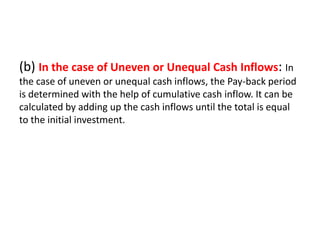(b) In the case of Uneven or Unequal Cash Inflows: In
the case of uneven or unequal cash inflows, the Pay-back period
is determined with the help of cumulative cash inflow. It can be
calculated by adding up the cash inflows until the total is equal
to the initial investment.
 