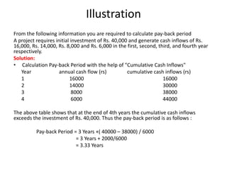 Illustration
From the following information you are required to calculate pay-back period
A project requires initial investment of Rs. 40,000 and generate cash inflows of Rs.
16,000, Rs. 14,000, Rs. 8,000 and Rs. 6,000 in the first, second, third, and fourth year
respectively.
Solution:
• Calculation Pay-back Period with the help of "Cumulative Cash Inflows"
   Year              annual cash flow (rs)         cumulative cash inflows (rs)
   1                      16000                                     16000
   2                      14000                                     30000
   3                       8000                                     38000
   4                       6000                                     44000

The above table shows that at the end of 4th years the cumulative cash inflows
exceeds the investment of Rs. 40,000. Thus the pay-back period is as follows :

          Pay-back Period = 3 Years +( 40000 – 38000) / 6000
                           = 3 Years + 2000/6000
                           = 3.33 Years
 