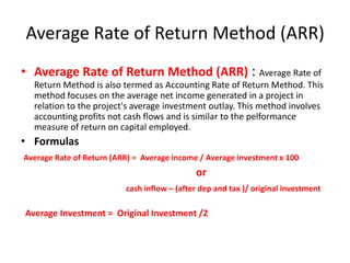 Average Rate of Return Method (ARR)
• Average Rate of Return Method (ARR) : Average Rate of
  Return Method is also termed as Accounting Rate of Return Method. This
  method focuses on the average net income generated in a project in
  relation to the project's average investment outlay. This method involves
  accounting profits not cash flows and is similar to the pelformance
  measure of return on capital employed.
• Formulas
Average Rate of Return (ARR) = Average income / Average investment x 100
                                             or
                          cash inflow – (after dep and tax )/ original investment

Average Investment = Original Investment /2
 