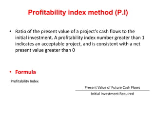 Profitability index method (P.I)

• Ratio of the present value of a project's cash flows to the
  initial investment. A profitability index number greater than 1
  indicates an acceptable project, and is consistent with a net
  present value greater than 0



• Formula
Profitability Index
                                    Present Value of Future Cash Flows
                                       Initial Investment Required
 