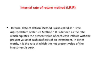 Internal rate of return method (I.R.R)




•    Internal Rate of Return Method is also called as "Time
    Adjusted Rate of Return Method." It is defined as the rate
    which equates the present value of each cash inflows with the
    present value of cash outflows of an investment. In other
    words, it is the rate at which the net present value of the
    investment is zero.
 