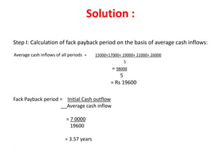 Solution :

Step I: Calculation of fack payback period on the basis of average cash inflows:
Average cash inflows of all periods =    15000+17000+ 19000+ 21000+ 26000
                                                      5
                                                = 98000
                                                    5
                                                = Rs 19600

Fack Payback period = Initial Cash outflow
                      Average cash inflow

                          = 7 0000
                            19600

                          = 3.57 years
.
 