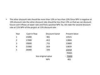 •   The other discount rate should be more than 13% or less than 13% Since NPV is negative at
    13% discount rate the other discount rate should be less than 13% so that we can discount
    future cash inflows at lower rate and find a positive NPV. So, lets take the second discount
    rate at 11% NPV of the project at 11% discount rate :

           Year       Cash in flow          Discount Factor        Present Value
           1          15000                 .901                   13515
           2          17000                 .812                   13804
           3          19000                 .731                   13889
           4          21000                 .659                   13839
           5          26000                 .593                   15418
                                                                    70465
                                 less original value              - 70000
                                             NPV                     465
 