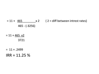 = 11 + 465              x2   ( 2 = diff between intrest rates)
        465 - (-3256)

= 11 + 465 x2
         3721

= 11 + .2499
IRR = 11.25 %
 