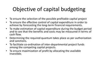 Objective of capital budgeting
• To ensure the selection of the possible profitable capital project
• To ensure the effective control of capital expenditure in order to
  achieve by forecasting the long-term financial requirements.
• To make estimation of capital expenditure during the budget period
  and to see that the benefits and costs may be measured in terms of
  cash flow.
• Determining the required quantum takes place as per authorization
  and sanctions.
• To facilitate co-ordination of inter-departmental project funds
  among the competing capital projects.
• To ensure maximization of profit by allocating the available
  investible.
 
