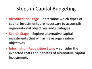 Steps in Capital Budgeting
• Identification Stage – determine which types of
  capital investments are necessary to accomplish
  organizational objectives and strategies
• Search Stage – Explore alternative capital
  investments that will achieve organization
  objectives
• Information-Acquisition Stage – consider the
  expected costs and benefits of alternative capital
  investments
 