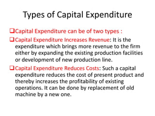Types of Capital Expenditure
Capital Expenditure can be of two types :
Capital Expenditure Increases Revenue: It is the
 expenditure which brings more revenue to the firm
 either by expanding the existing production facilities
 or development of new production line.
Capital Expenditure Reduces Costs: Such a capital
 expenditure reduces the cost of present product and
 thereby increases the profitability of existing
 operations. It can be done by replacement of old
 machine by a new one.
 