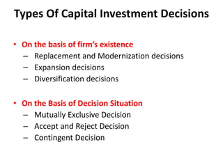 Types Of Capital Investment Decisions

• On the basis of firm’s existence
  – Replacement and Modernization decisions
  – Expansion decisions
  – Diversification decisions

• On the Basis of Decision Situation
  – Mutually Exclusive Decision
  – Accept and Reject Decision
  – Contingent Decision
 