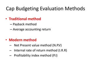 Cap Budgeting Evaluation Methods
• Traditional method
  – Payback method
  – Average accounting return


• Modern method
  – Net Present value method (N.P.V)
  – Internal rate of return method (I.R.R)
  – Profitability index method (P.I)
 