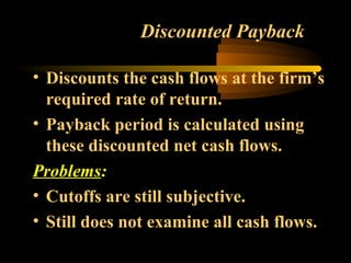 Discounted Payback

• Discounts the cash flows at the firm’s
  required rate of return.
• Payback period is calculated using
  these discounted net cash flows.
Problems:
• Cutoffs are still subjective.
• Still does not examine all cash flows.
 