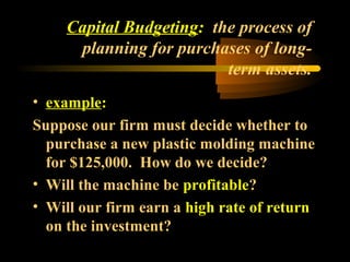 Capital Budgeting: the process of
      planning for purchases of long-
                          term assets.
• example:
Suppose our firm must decide whether to
  purchase a new plastic molding machine
  for $125,000. How do we decide?
• Will the machine be profitable?
• Will our firm earn a high rate of return
  on the investment?
 