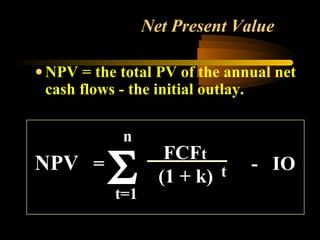 Net Present Value

• NPV = the total PV of the annual net
  cash flows - the initial outlay.

            n

          Σ
                    FCFt
NPV =                          - IO
                   (1 + k) t
           t=1
 