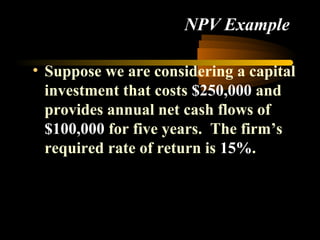 NPV Example

• Suppose we are considering a capital
  investment that costs $250,000 and
  provides annual net cash flows of
  $100,000 for five years. The firm’s
  required rate of return is 15%.
 