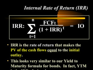 Internal Rate of Return (IRR)

             n
                    FCFt
  IRR:
           Σt=1
                  (1 + IRR) t     = IO


• IRR is the rate of return that makes the
  PV of the cash flows equal to the initial
  outlay.
• This looks very similar to our Yield to
  Maturity formula for bonds. In fact, YTM
 