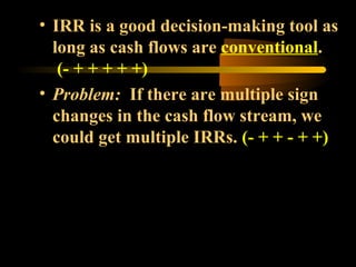• IRR is a good decision-making tool as
  long as cash flows are conventional.
   (- + + + + +)
• Problem: If there are multiple sign
  changes in the cash flow stream, we
  could get multiple IRRs. (- + + - + +)
 