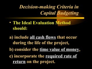 Decision-making Criteria in
              Capital Budgeting
• The Ideal Evaluation Method
  should:
a) include all cash flows that occur
  during the life of the project,
b) consider the time value of money,
c) incorporate the required rate of
  return on the project.
 