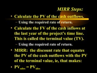 MIRR Steps:
• Calculate the PV of the cash outflows.
  – Using the required rate of return.
• Calculate the FV of the cash inflows at
  the last year of the project’s time line.
  This is called the terminal value (TV).
  – Using the required rate of return.
• MIRR: the discount rate that equates
  the PV of the cash outflows with the PV
  of the terminal value, ie, that makes:
• PVoutflows = PVinflows
 