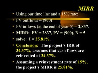 MIRR
• Using our time line and a 15% rate:
• PV outflows = (900)
• FV inflows (at the end of year 5) = 2,837.
• MIRR: FV = 2837, PV = (900), N = 5
• solve: I = 25.81%.
• Conclusion: The project’s IRR of
  34.37%, assumes that cash flows are
  reinvested at 34.37%.
• Assuming a reinvestment rate of 15%,
  the project’s MIRR is 25.81%.
 