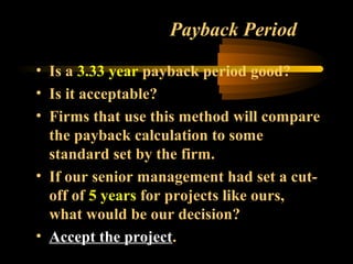 Payback Period

• Is a 3.33 year payback period good?
• Is it acceptable?
• Firms that use this method will compare
  the payback calculation to some
  standard set by the firm.
• If our senior management had set a cut-
  off of 5 years for projects like ours,
  what would be our decision?
• Accept the project.
 