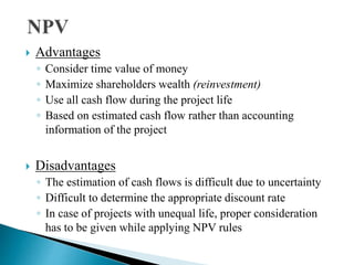  Advantages
◦ Consider time value of money
◦ Maximize shareholders wealth (reinvestment)
◦ Use all cash flow during the project life
◦ Based on estimated cash flow rather than accounting
information of the project
 Disadvantages
◦ The estimation of cash flows is difficult due to uncertainty
◦ Difficult to determine the appropriate discount rate
◦ In case of projects with unequal life, proper consideration
has to be given while applying NPV rules
 