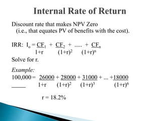 Discount rate that makes NPV Zero
(i.e., that equates PV of benefits with the cost).
IRR: Io = CF1 + CF2 + ..... + CFn
1+r (1+r)2 (1+r)n
Solve for r.
Example:
100,000 = 26000 + 28000 + 31000 + ... +18000
1+r (1+r)2 (1+r)3 (1+r)6
r = 18.2%
 